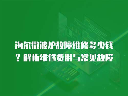 海爾微波爐故障維修多少錢？解析維修費用與常見故障