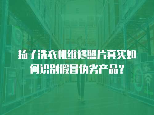 揚子洗衣機維修照片真實如何識別假冒偽劣產品？