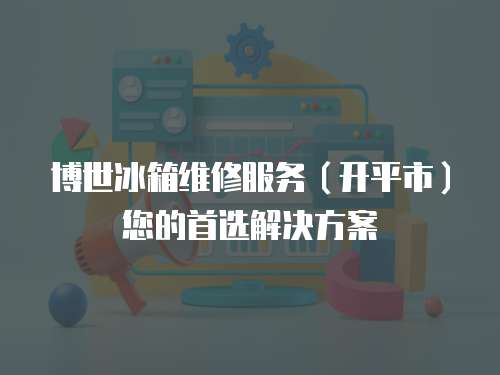 博世冰箱維修服務（開平市）您的首選解決方案