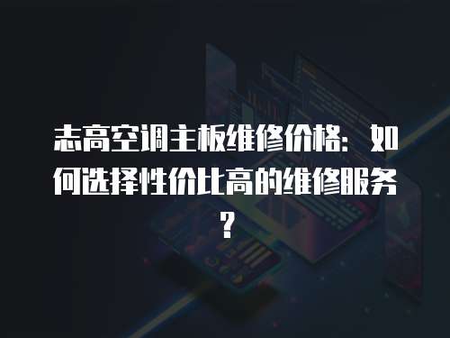 志高空調主板維修價格：如何選擇性價比高的維修服務？