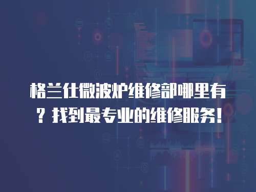 格蘭仕微波爐維修部哪里有？找到最專業的維修服務！