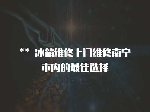 ** 冰箱維修上門維修南寧市內的最佳選擇