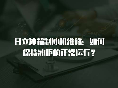 日立冰箱制冰機維修：如何保持冰柜的正常運行？