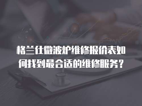 格蘭仕微波爐維修報價表如何找到最合適的維修服務？