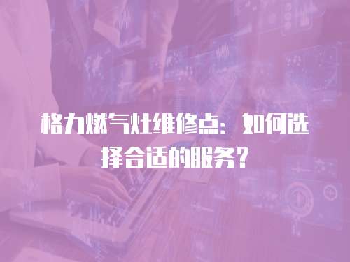 格力燃氣灶維修點：如何選擇合適的服務？
