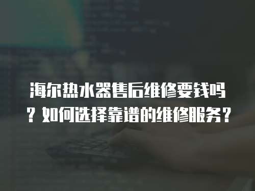 海爾熱水器售后維修要錢嗎？如何選擇靠譜的維修服務？