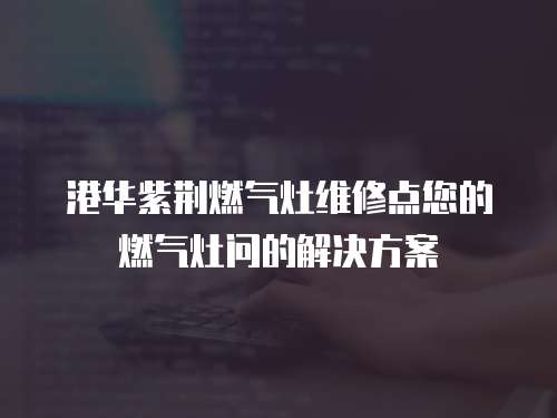 港華紫荊燃氣灶維修點您的燃氣灶問的解決方案