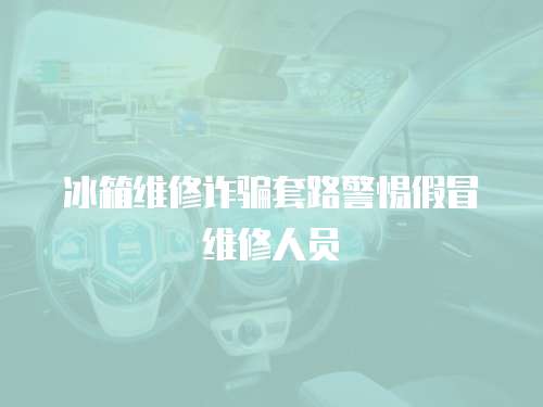 冰箱維修詐騙套路警惕假冒維修人員