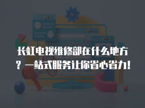 長虹電視維修部在什么地方？一站式服務讓你省心省力！