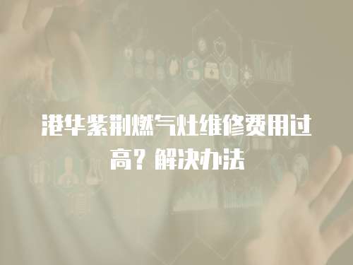 港華紫荊燃氣灶維修費用過高？解決辦法