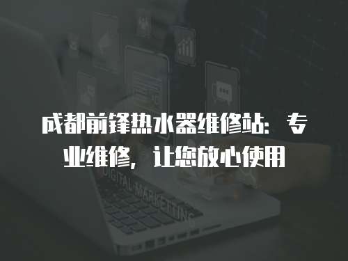 成都前鋒熱水器維修站：專業維修，讓您放心使用