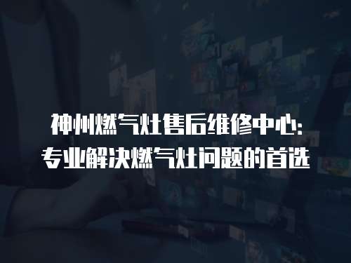 神州燃氣灶售后維修中心：專業解決燃氣灶問題的首選