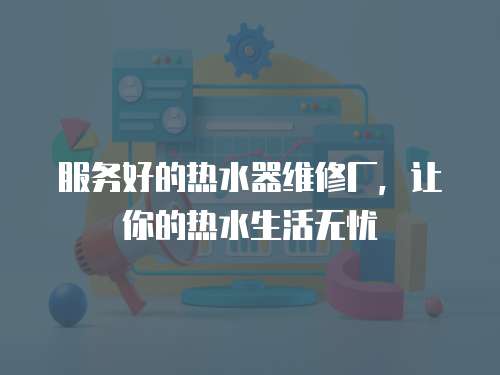 服務好的熱水器維修廠，讓你的熱水生活無憂