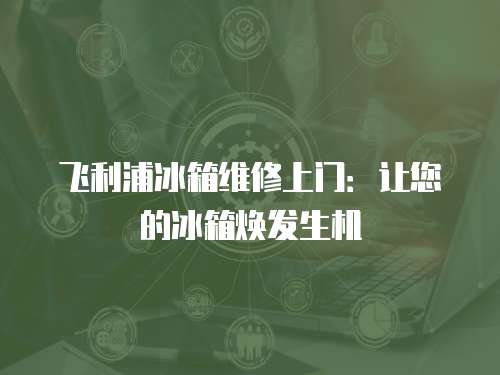 飛利浦冰箱維修上門：讓您的冰箱煥發生機