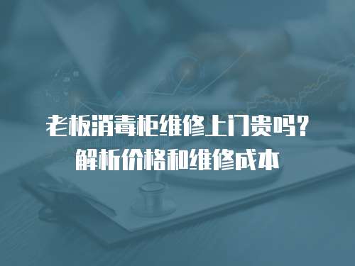 老板消毒柜維修上門貴嗎？解析價格和維修成本
