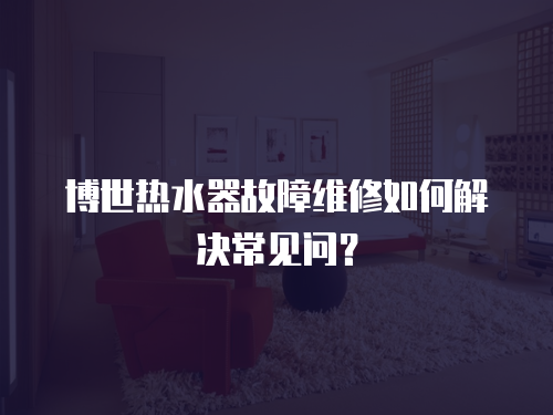 博世熱水器故障維修如何解決常見問？