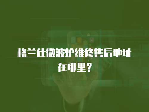 格蘭仕微波爐維修售后地址在哪里？