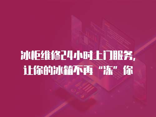 冰柜維修24小時上門服務，讓你的冰箱不再“凍”你