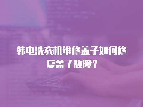 韓電洗衣機維修蓋子如何修復蓋子故障？