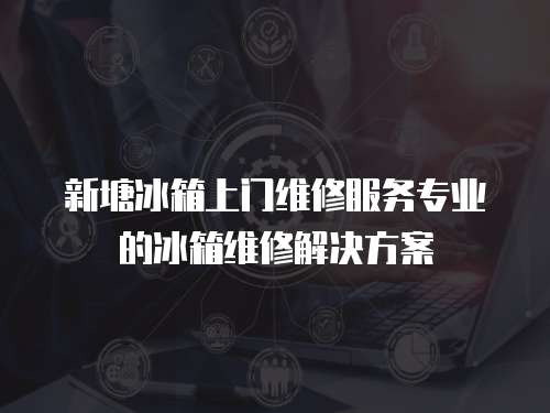 新塘冰箱上門維修服務(wù)專業(yè)的冰箱維修解決方案