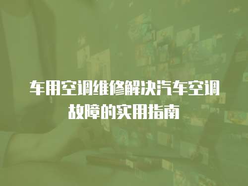 車用空調(diào)維修解決汽車空調(diào)故障的實用指南