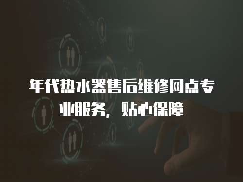 年代熱水器售后維修網點專業服務，貼心保障