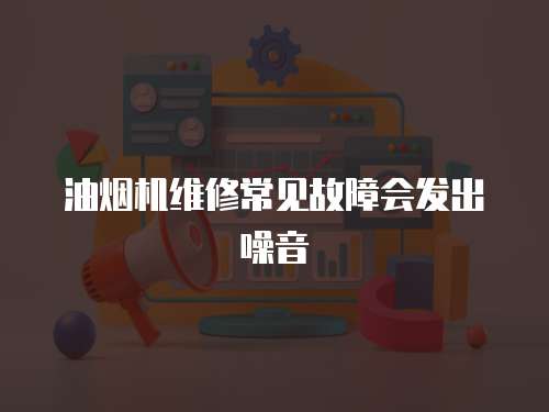 油煙機(jī)維修常見故障會(huì)發(fā)出噪音