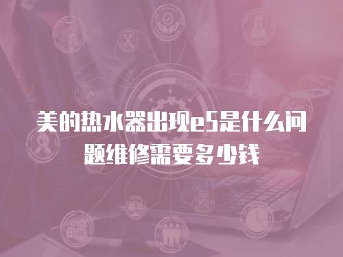 美的熱水器出現(xiàn)e5是什么問題維修需要多少錢