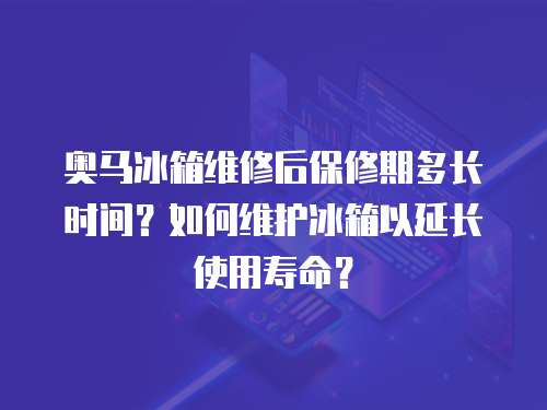 奧馬冰箱維修后保修期多長時間？如何維護冰箱以延長使用壽命？