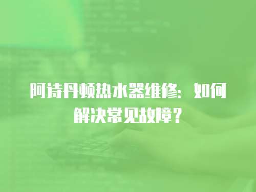 阿詩丹頓熱水器維修：如何解決常見故障？