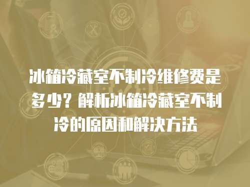 冰箱冷藏室不制冷維修費是多少？解析冰箱冷藏室不制冷的原因和解決方法