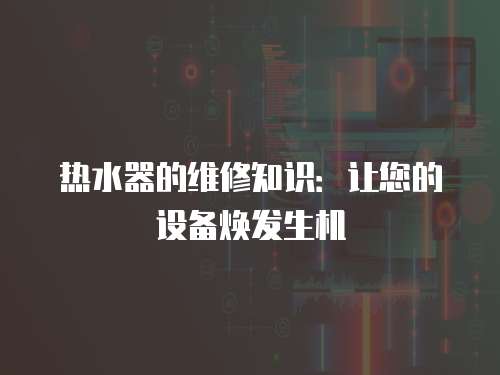 熱水器的維修知識：讓您的設(shè)備煥發(fā)生機