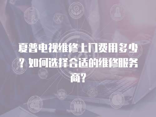 夏普電視維修上門費用多少？如何選擇合適的維修服務商？