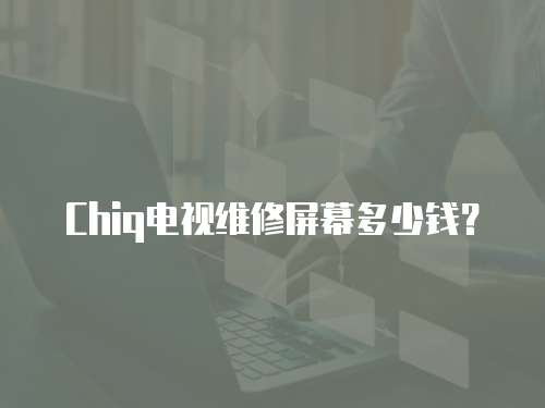 Chiq電視維修屏幕多少錢？