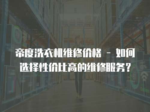 帝度洗衣機維修價格 - 如何選擇性價比高的維修服務？