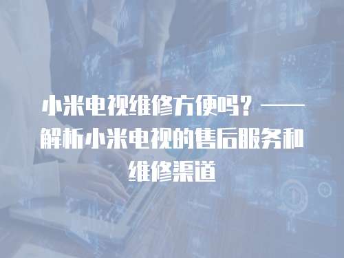 小米電視維修方便嗎？——解析小米電視的售后服務和維修渠道