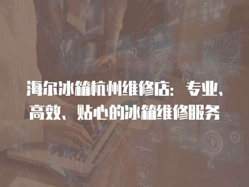 海爾冰箱杭州維修店：專業、高效、貼心的冰箱維修服務
