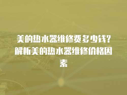 美的熱水器維修費多少錢？解析美的熱水器維修價格因素
