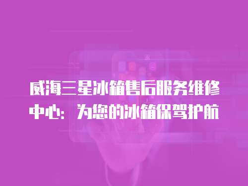 威海三星冰箱售后服務維修中心：為您的冰箱保駕護航