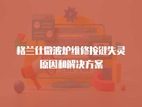格蘭仕微波爐維修按鍵失靈原因和解決方案