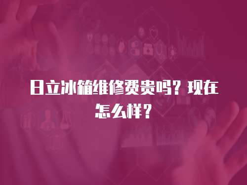 日立冰箱維修費貴嗎？現在怎么樣？