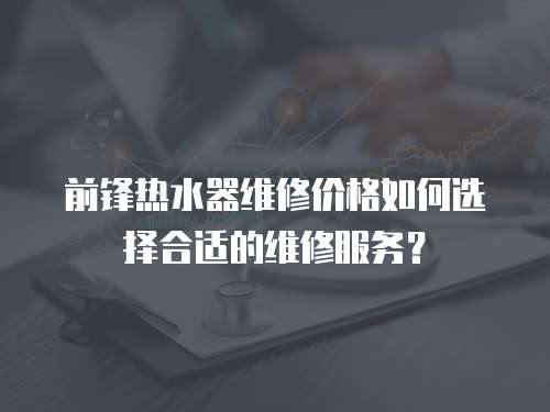 前鋒熱水器維修價格如何選擇合適的維修服務(wù)？
