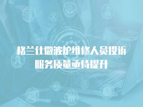 格蘭仕微波爐維修人員投訴服務質量亟待提升