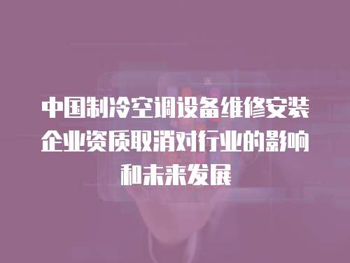 中國制冷空調設備維修安裝企業資質取消對行業的影響和未來發展