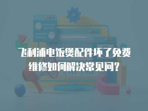 飛利浦電飯煲配件壞了免費維修如何解決常見問？