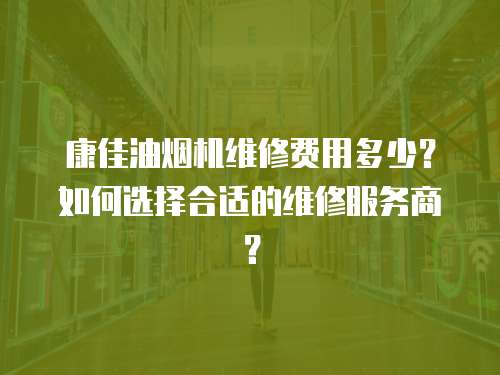 康佳油煙機維修費用多少？如何選擇合適的維修服務商？
