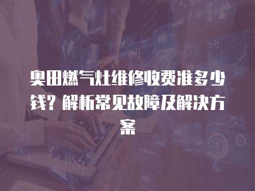 奧田燃氣灶維修收費準多少錢？解析常見故障及解決方案