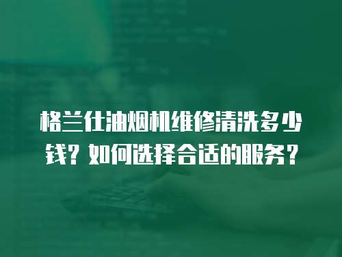 格蘭仕油煙機維修清洗多少錢？如何選擇合適的服務？