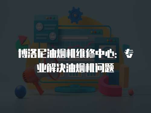 博洛尼油煙機維修中心：專業解決油煙機問題