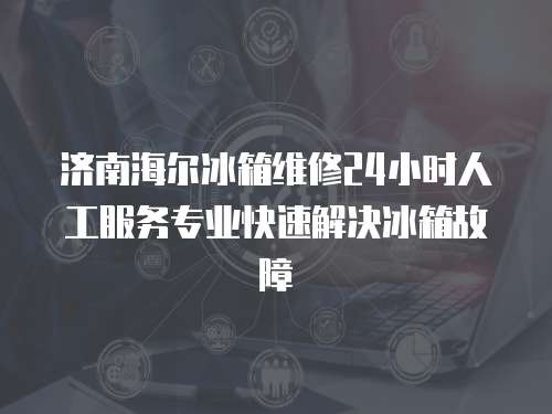 濟(jì)南海爾冰箱維修24小時(shí)人工服務(wù)專業(yè)快速解決冰箱故障